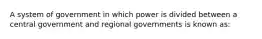 A system of government in which power is divided between a central government and regional governments is known as: