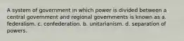 A system of government in which power is divided between a central government and regional governments is known as a. federalism. c. confederation. b. unitarianism. d. separation of powers.