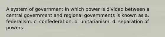 A system of government in which power is divided between a central government and regional governments is known as a. federalism. c. confederation. b. unitarianism. d. separation of powers.