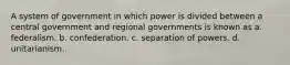 A system of government in which power is divided between a central government and regional governments is known as a. federalism. b. confederation. c. separation of powers. d. unitarianism.