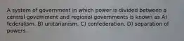 A system of government in which power is divided between a central government and regional governments is known as A) federalism. B) unitarianism. C) confederation. D) separation of powers.