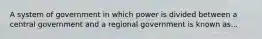 A system of government in which power is divided between a central government and a regional government is known as...