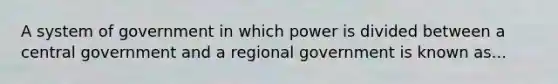 A system of government in which power is divided between a central government and a regional government is known as...