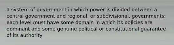 a system of government in which power is divided between a central government and regional, or subdivisional, governments; each level must have some domain in which its policies are dominant and some genuine political or constitutional guarantee of its authority