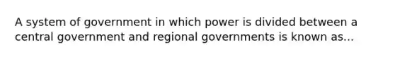 A system of government in which power is divided between a central government and regional governments is known as...