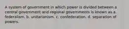 A system of government in which power is divided between a central government and regional governments is known as a. federalism. b. unitarianism. c. confederation. d. separation of powers.