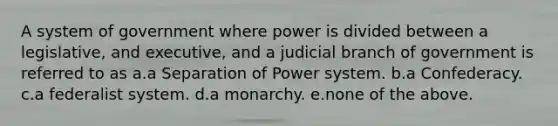 A system of government where power is divided between a legislative, and executive, and a judicial branch of government is referred to as a.a Separation of Power system. b.a Confederacy. c.a federalist system. d.a monarchy. e.none of the above.