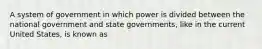 A system of government in which power is divided between the national government and state governments, like in the current United States, is known as