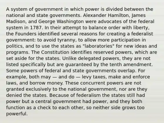 A system of government in which power is divided between the national and state governments. Alexander Hamilton, James Madison, and George Washington were advocates of the federal system in 1787. In their attempt to balance order with liberty, the Founders identified several reasons for creating a federalist government: to avoid tyranny, to allow more participation in politics, and to use the states as "laboratories" for new ideas and programs. The Constitution identifies reserved powers, which are set aside for the states. Unlike delegated powers, they are not listed specifically but are guaranteed by the tenth amendment. Some powers of federal and state governments overlap. For example, both may — and do — levy taxes, make and enforce laws, and borrow money. These concurrent powers are not granted exclusively to the national government, nor are they denied the states. Because of federalism the states still had power but a central government had power, and they both function as a check to each other, so neither side grows too powerful.