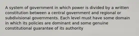 A system of government in which power is divided by a written constitution between a central government and regional or subdivisional governments. Each level must have some domain in which its policies are dominant and some genuine constitutional guarantee of its authority