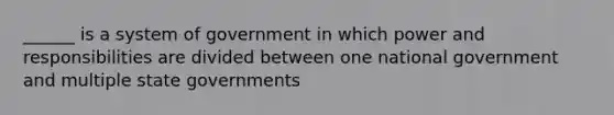 ______ is a system of government in which power and responsibilities are divided between one national government and multiple state governments