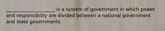 _____________________ is a system of government in which power and responsibility are divided between a national government and state governments