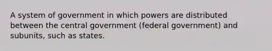 A system of government in which powers are distributed between the central government (federal government) and subunits, such as states.