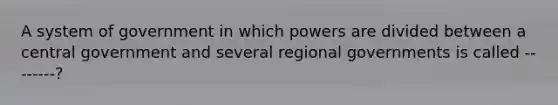 A system of government in which powers are divided between a central government and several regional governments is called --------?