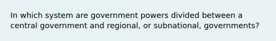 In which system are government powers divided between a central government and regional, or subnational, governments?