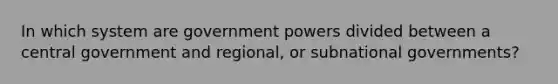 In which system are government powers divided between a central government and regional, or subnational governments?