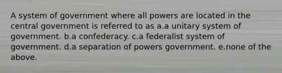 A system of government where all powers are located in the central government is referred to as a.a unitary system of government. b.a confederacy. c.a federalist system of government. d.a separation of powers government. e.none of the above.