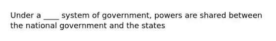 Under a ____ system of government, powers are shared between the national government and the states