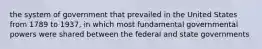 the system of government that prevailed in the United States from 1789 to 1937, in which most fundamental governmental powers were shared between the federal and state governments