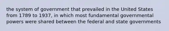 the system of government that prevailed in the United States from 1789 to 1937, in which most fundamental governmental powers were shared between the federal and state governments