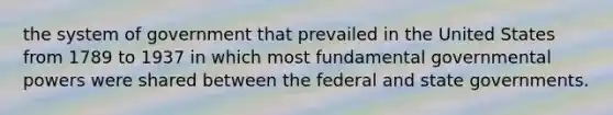 the system of government that prevailed in the United States from 1789 to 1937 in which most fundamental governmental powers were shared between the federal and state governments.