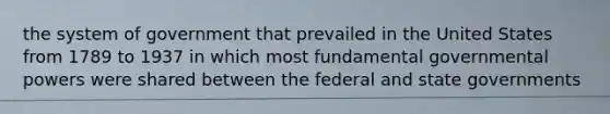 the system of government that prevailed in the United States from 1789 to 1937 in which most fundamental governmental powers were shared between the federal and state governments