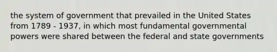 the system of government that prevailed in the United States from 1789 - 1937, in which most fundamental governmental powers were shared between the federal and state governments