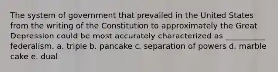 The system of government that prevailed in the United States from the writing of the Constitution to approximately the Great Depression could be most accurately characterized as __________ federalism. a. triple b. pancake c. separation of powers d. marble cake e. dual