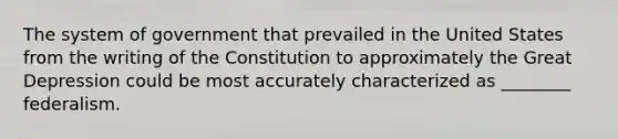 The system of government that prevailed in the United States from the writing of the Constitution to approximately the Great Depression could be most accurately characterized as ________ federalism.