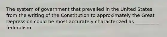 The system of government that prevailed in the United States from the writing of the Constitution to approximately the Great Depression could be most accurately characterized as __________ federalism.