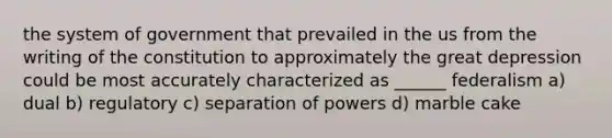 the system of government that prevailed in the us from the writing of the constitution to approximately the great depression could be most accurately characterized as ______ federalism a) dual b) regulatory c) separation of powers d) marble cake