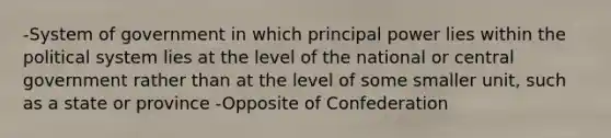 -System of government in which principal power lies within the political system lies at the level of the national or central government rather than at the level of some smaller unit, such as a state or province -Opposite of Confederation