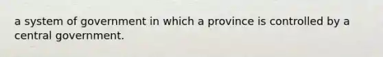 a system of government in which a province is controlled by a central government.