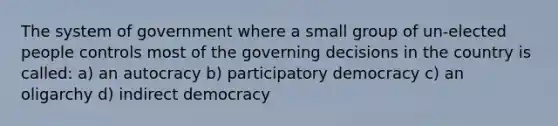 The system of government where a small group of un-elected people controls most of the governing decisions in the country is called: a) an autocracy b) participatory democracy c) an oligarchy d) indirect democracy