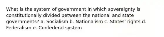 What is the system of government in which sovereignty is constitutionally divided between the national and state governments? a. Socialism b. Nationalism c. States' rights d. Federalism e. Confederal system