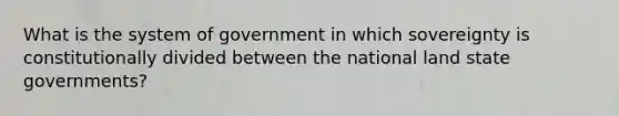 What is the system of government in which sovereignty is constitutionally divided between the national land state governments?