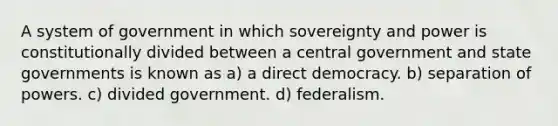 A system of government in which sovereignty and power is constitutionally divided between a central government and state governments is known as a) a direct democracy. b) separation of powers. c) divided government. d) federalism.