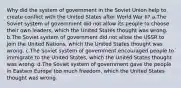 Why did the system of government in the Soviet Union help to create conflict with the United States after World War II? a.The Soviet system of government did not allow its people to choose their own leaders, which the United States thought was wrong. b.The Soviet system of government did not allow the USSR to join the United Nations, which the United States thought was wrong. c.The Soviet system of government encouraged people to immigrate to the United States, which the United States thought was wrong. d.The Soviet system of government gave the people in Eastern Europe too much freedom, which the United States thought was wrong.