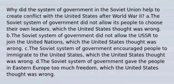 Why did the system of government in the Soviet Union help to create conflict with the United States after World War II? a.The Soviet system of government did not allow its people to choose their own leaders, which the United States thought was wrong. b.The Soviet system of government did not allow the USSR to join the United Nations, which the United States thought was wrong. c.The Soviet system of government encouraged people to immigrate to the United States, which the United States thought was wrong. d.The Soviet system of government gave the people in Eastern Europe too much freedom, which the United States thought was wrong.