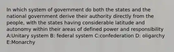 In which system of government do both the states and the national government derive their authority directly from the people, with the states having considerable latitude and autonomy within their areas of defined power and responsibility A:Unitary system B: federal system C:confederation D: oligarchy E:Monarchy