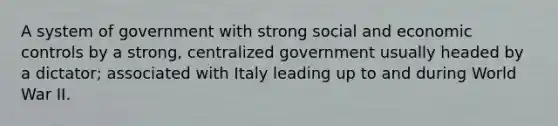 A system of government with strong social and economic controls by a strong, centralized government usually headed by a dictator; associated with Italy leading up to and during World War II.