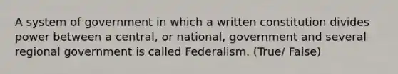 A system of government in which a written constitution divides power between a central, or national, government and several regional government is called Federalism. (True/ False)