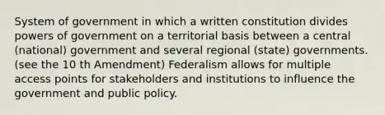 System of government in which a written constitution divides powers of government on a territorial basis between a central (national) government and several regional (state) governments. (see the 10 th Amendment) Federalism allows for multiple access points for stakeholders and institutions to influence the government and public policy.