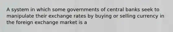 A system in which some governments of central banks seek to manipulate their exchange rates by buying or selling currency in the foreign exchange market is a