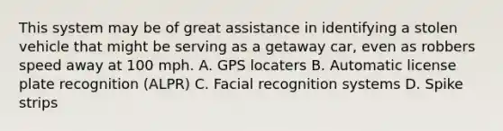 This system may be of great assistance in identifying a stolen vehicle that might be serving as a getaway car, even as robbers speed away at 100 mph. A. GPS locaters B. Automatic license plate recognition (ALPR) C. Facial recognition systems D. Spike strips