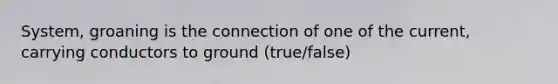 System, groaning is the connection of one of the current, carrying conductors to ground (true/false)