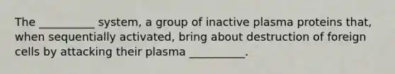 The __________ system, a group of inactive plasma proteins that, when sequentially activated, bring about destruction of foreign cells by attacking their plasma __________.