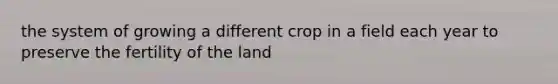 the system of growing a different crop in a field each year to preserve the fertility of the land