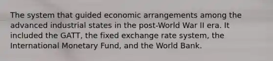 The system that guided economic arrangements among the advanced industrial states in the post-World War II era. It included the GATT, the fixed exchange rate system, the International Monetary Fund, and the World Bank.