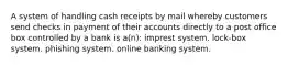 A system of handling cash receipts by mail whereby customers send checks in payment of their accounts directly to a post office box controlled by a bank is a(n): imprest system. lock-box system. phishing system. online banking system.